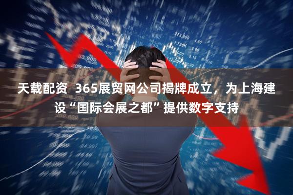 天载配资  365展贸网公司揭牌成立，为上海建设“国际会展之都”提供数字支持