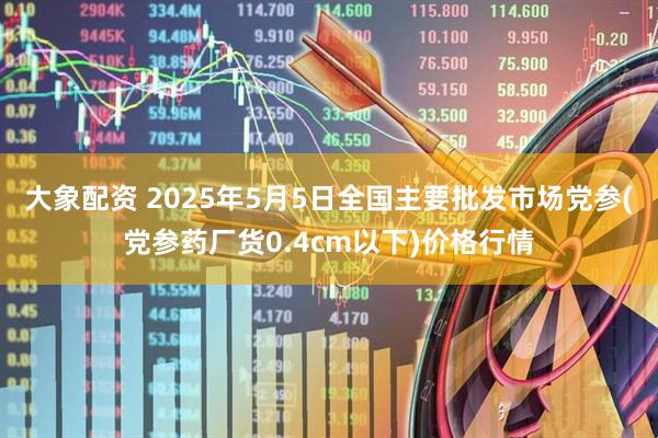 大象配资 2025年5月5日全国主要批发市场党参(党参药厂货0.4cm以下)价格行情