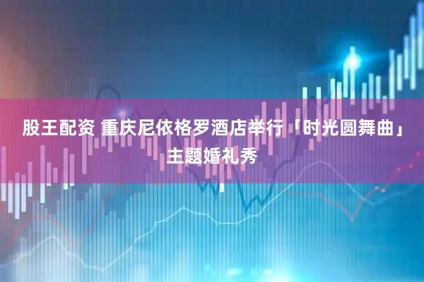 股王配资 重庆尼依格罗酒店举行「时光圆舞曲」主题婚礼秀