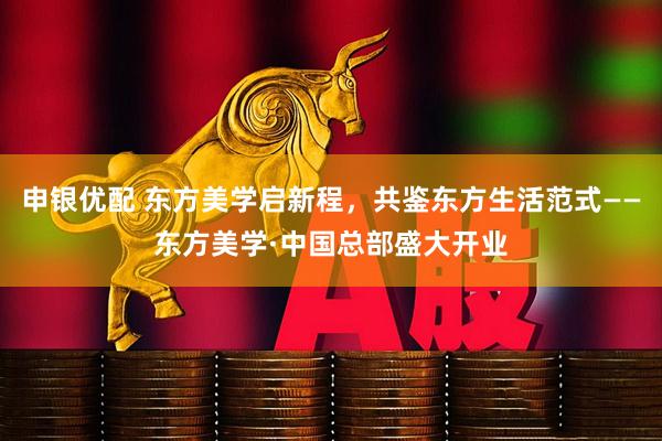 申银优配 东方美学启新程，共鉴东方生活范式——东方美学·中国总部盛大开业