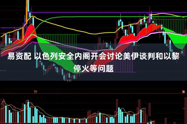 易资配 以色列安全内阁开会讨论美伊谈判和以黎停火等问题