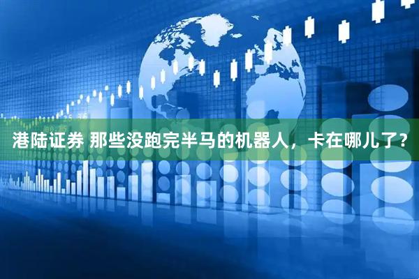 港陆证券 那些没跑完半马的机器人，卡在哪儿了？
